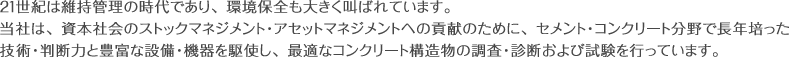 21世紀は維持管理の時代であり、環境保全も大きく叫ばれています。当社は、資本社会のストックマネジメント・アセットマネジメントへの貢献のために、セメント・コンクリート分野で長年培った技術・判断力と豊富な設備・機器を駆使し、最適なコンクリート構造物の調査・診断および試験を行っています。